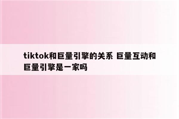 tiktok和巨量引擎的关系 巨量互动和巨量引擎是一家吗