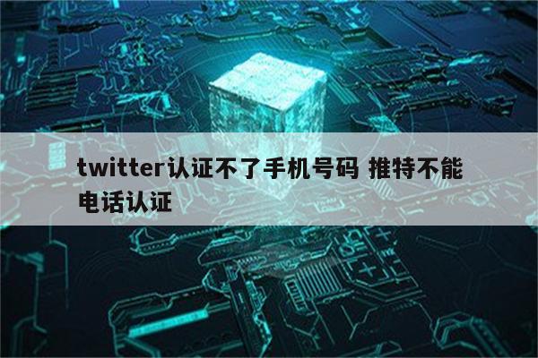 twitter认证不了手机号码 推特不能电话认证