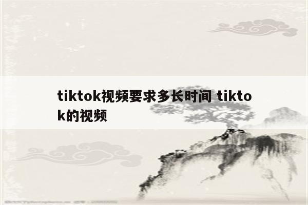 tiktok视频要求多长时间 tiktok的视频