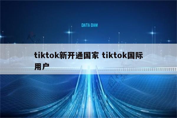 tiktok新开通国家 tiktok国际用户