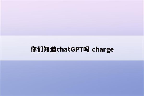 你们知道chatGPT吗 charge