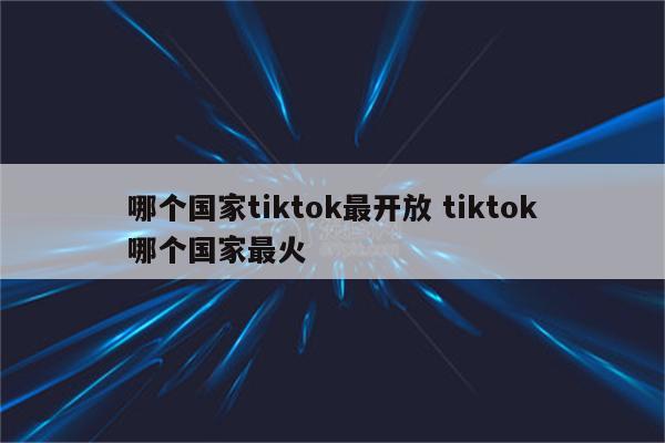 哪个国家tiktok最开放 tiktok哪个国家最火