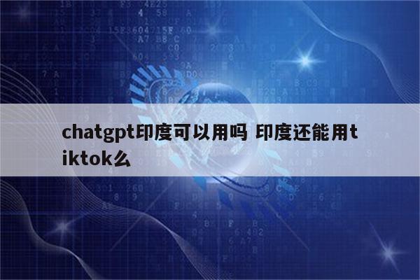 chatgpt印度可以用吗 印度还能用tiktok么