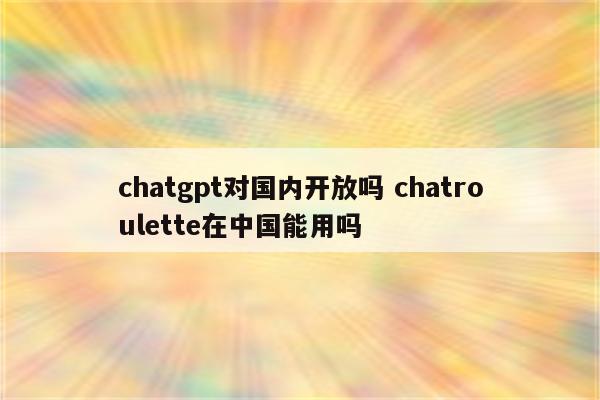 chatgpt对国内开放吗 chatroulette在中国能用吗