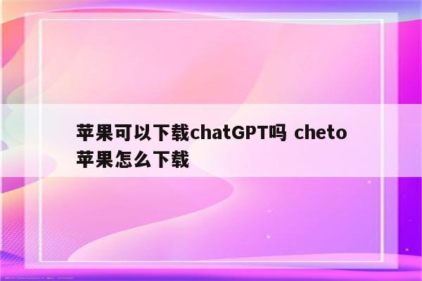 苹果可以下载chatGPT吗 cheto苹果怎么下载