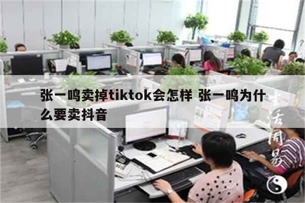 张一鸣卖掉tiktok会怎样 张一鸣为什么要卖抖音