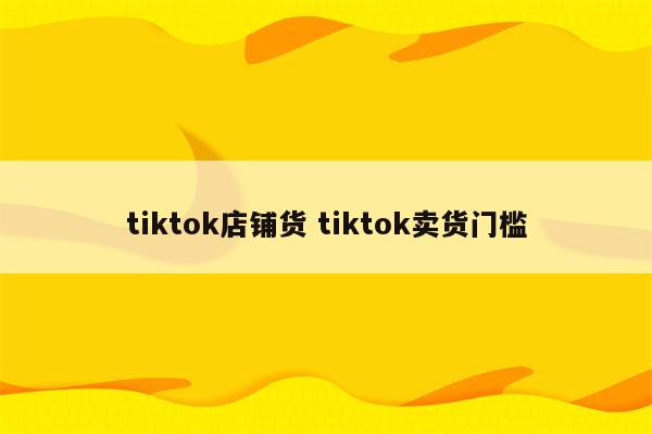 tiktok店铺货 tiktok卖货门槛