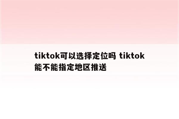 tiktok可以选择定位吗 tiktok能不能指定地区推送