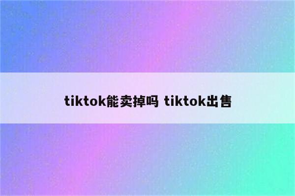 tiktok能卖掉吗 tiktok出售