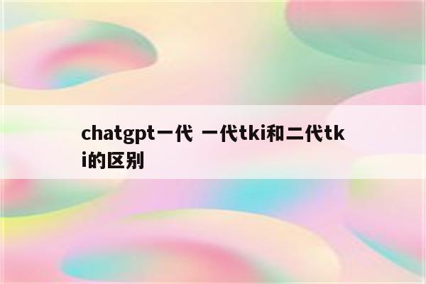 chatgpt一代 一代tki和二代tki的区别