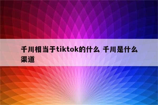千川相当于tiktok的什么 千川是什么渠道