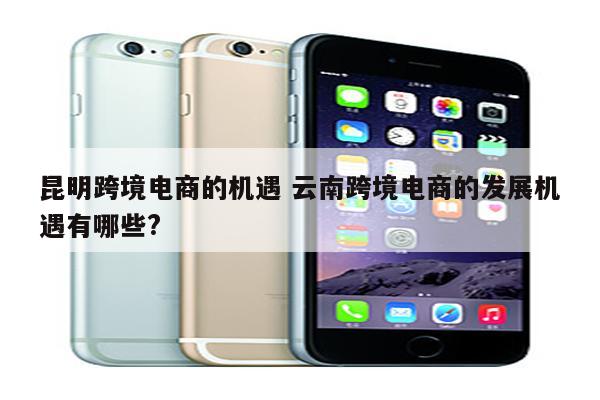 昆明跨境电商的机遇 云南跨境电商的发展机遇有哪些?