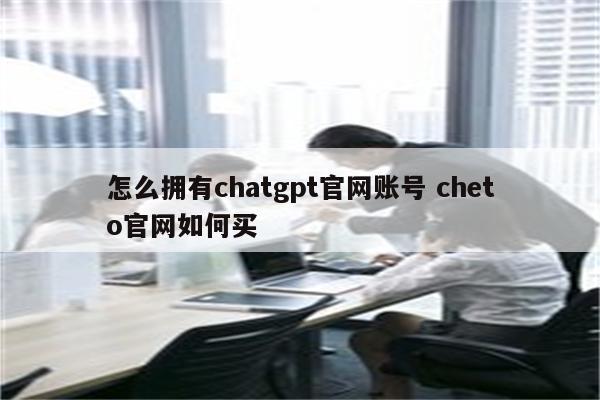 怎么拥有chatgpt官网账号 cheto官网如何买