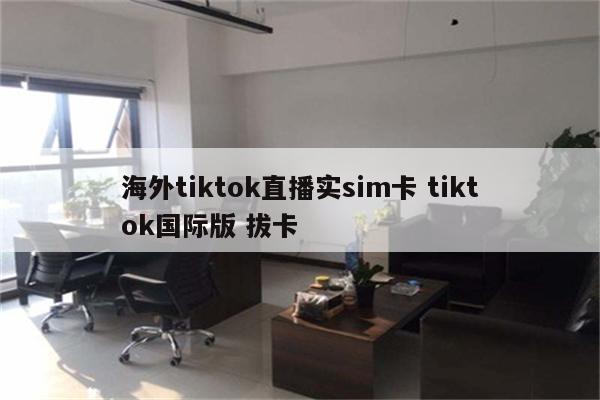 海外tiktok直播实sim卡 tiktok国际版 拔卡
