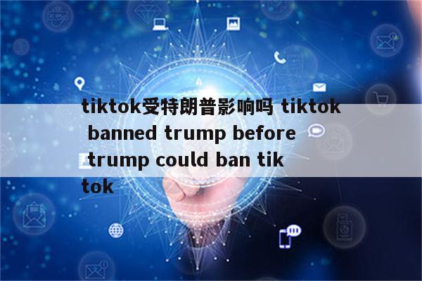 tiktok受特朗普影响吗 tiktok banned trump before trump could ban tiktok
