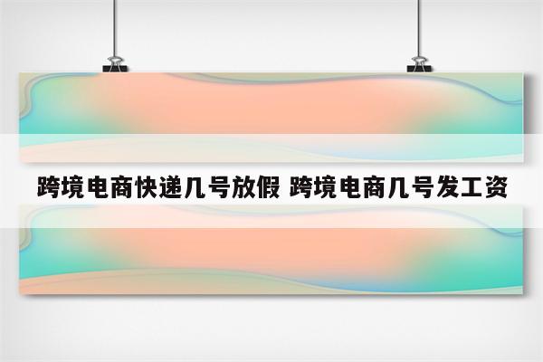 跨境电商快递几号放假 跨境电商几号发工资