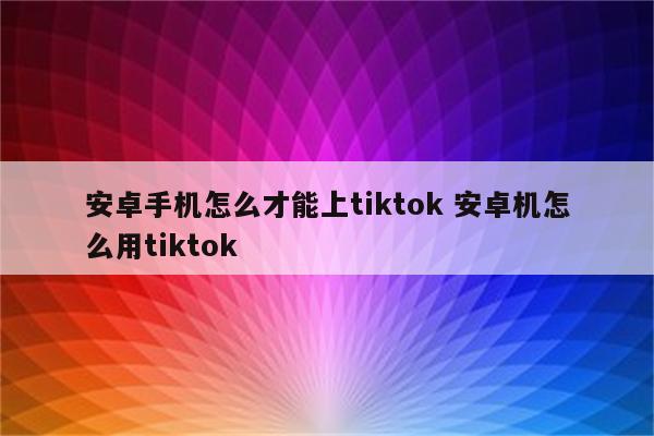 安卓手机怎么才能上tiktok 安卓机怎么用tiktok