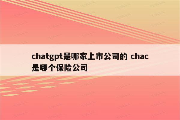 chatgpt是哪家上市公司的 chac是哪个保险公司