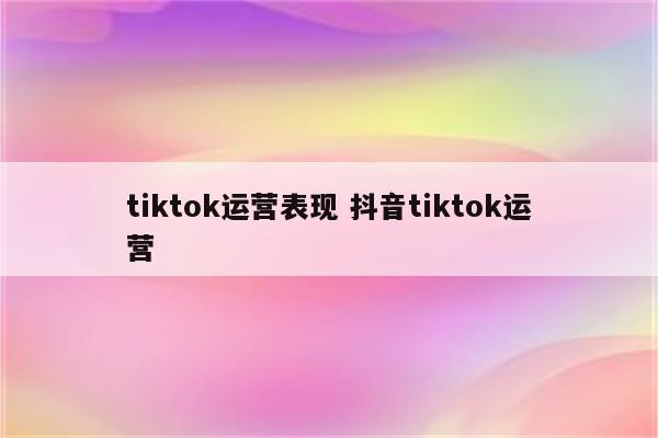 tiktok运营表现 抖音tiktok运营