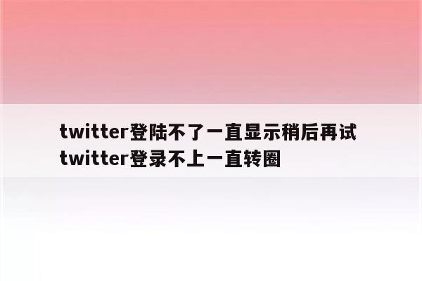 twitter登陆不了一直显示稍后再试 twitter登录不上一直转圈