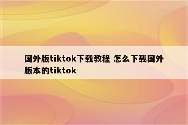 国外版tiktok下载教程 怎么下载国外版本的tiktok