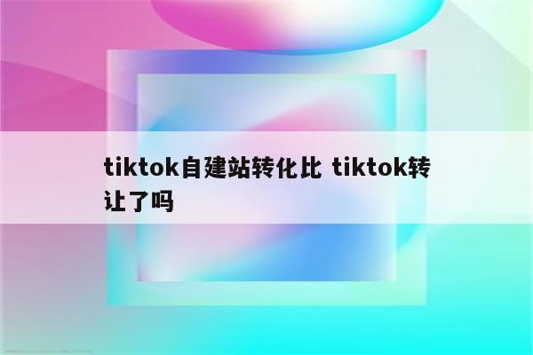 tiktok自建站转化比 tiktok转让了吗