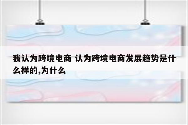 我认为跨境电商 认为跨境电商发展趋势是什么样的,为什么