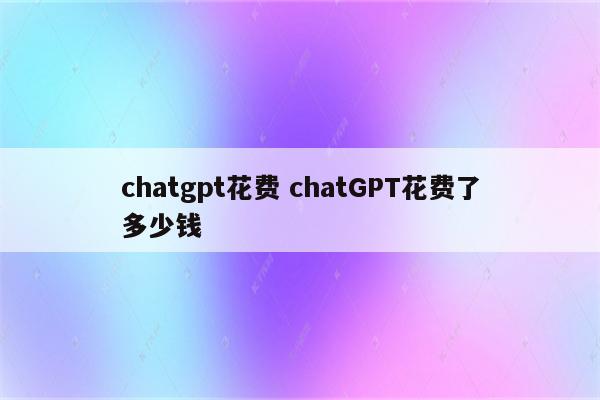 chatgpt花费 chatGPT花费了多少钱