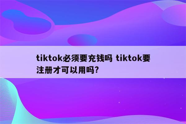 tiktok必须要充钱吗 tiktok要注册才可以用吗?