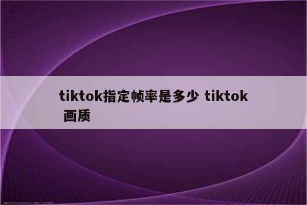 tiktok指定帧率是多少 tiktok 画质