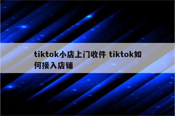 tiktok小店上门收件 tiktok如何接入店铺