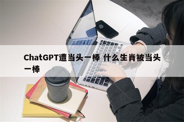 ChatGPT遭当头一棒 什么生肖被当头一棒
