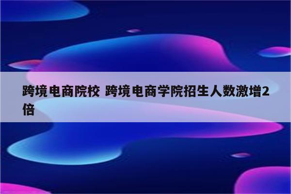 跨境电商院校 跨境电商学院招生人数激增2倍