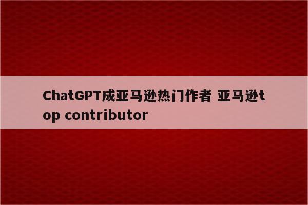ChatGPT成亚马逊热门作者 亚马逊top contributor