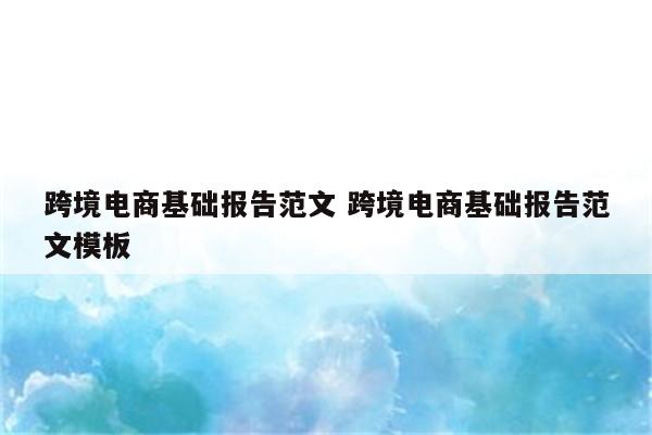 跨境电商基础报告范文 跨境电商基础报告范文模板