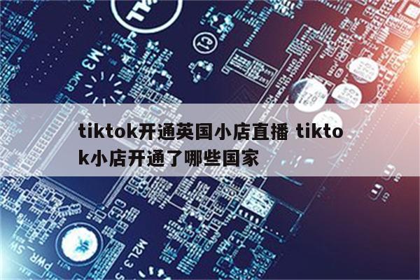 tiktok开通英国小店直播 tiktok小店开通了哪些国家