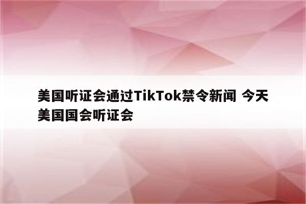 美国听证会通过TikTok禁令新闻 今天美国国会听证会
