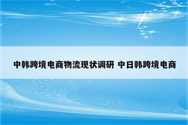 中韩跨境电商物流现状调研 中日韩跨境电商