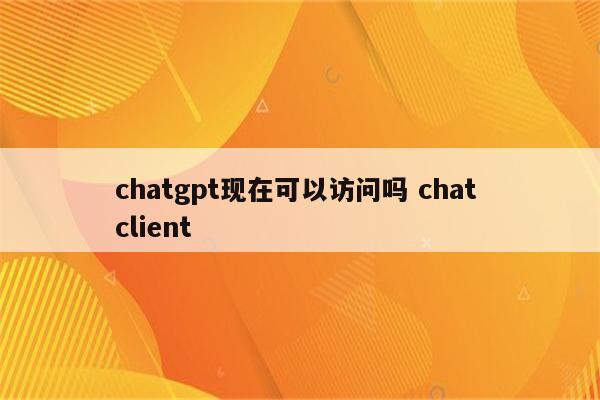 chatgpt现在可以访问吗 chat client