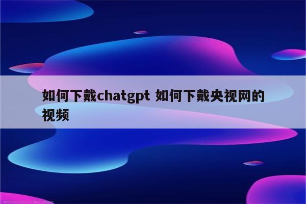 如何下戴chatgpt 如何下戴央视网的视频