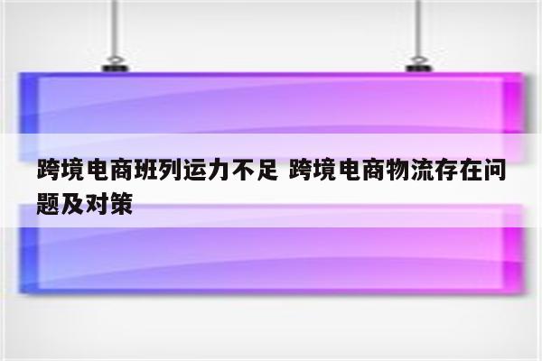 跨境电商班列运力不足 跨境电商物流存在问题及对策