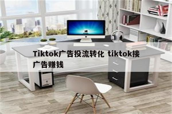 Tiktok广告投流转化 tiktok接广告赚钱