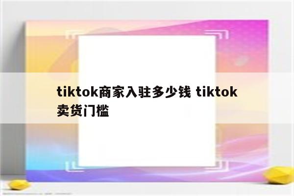 tiktok商家入驻多少钱 tiktok卖货门槛