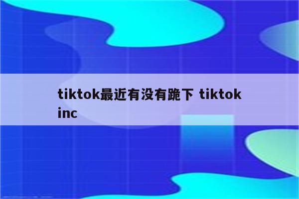 tiktok最近有没有跪下 tiktokinc