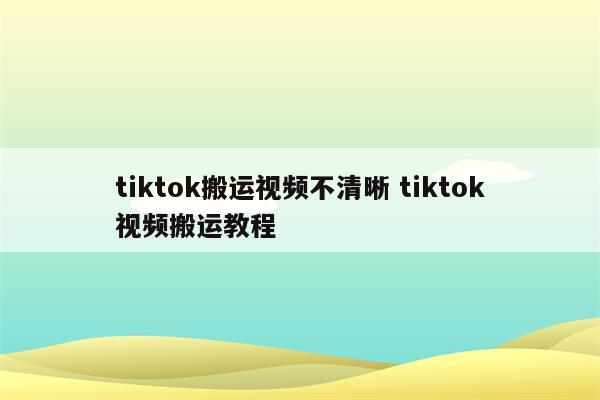 tiktok搬运视频不清晰 tiktok视频搬运教程