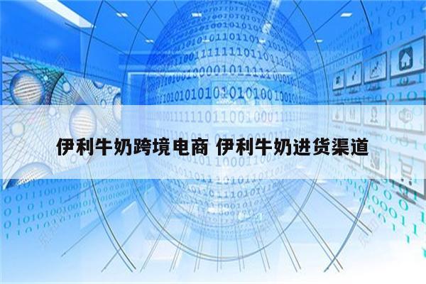 伊利牛奶跨境电商 伊利牛奶进货渠道