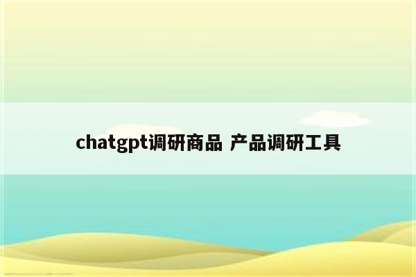 chatgpt调研商品 产品调研工具
