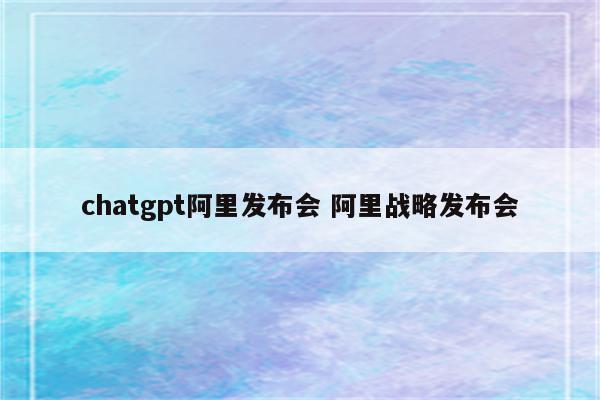 chatgpt阿里发布会 阿里战略发布会