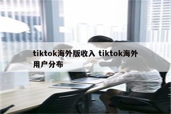 tiktok海外版收入 tiktok海外用户分布