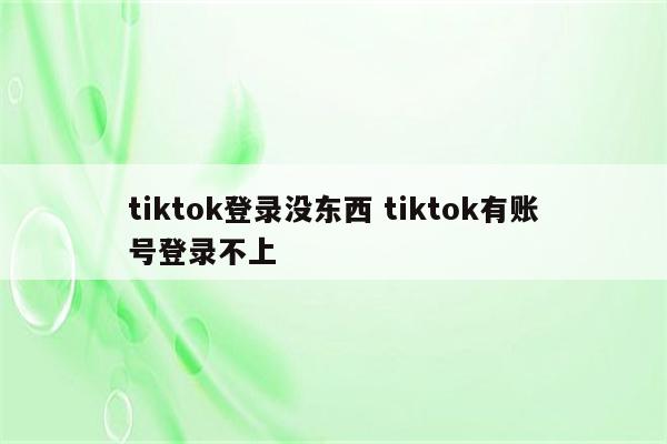 tiktok登录没东西 tiktok有账号登录不上